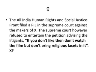 9
• The All India Human Rights and Social Justice
Front filed a PIL in the supreme court against
the makers of X. The supreme court however
refused to entertain the petition advising the
litigants, "If you don't like then don't watch
the film but don't bring religious facets in it“.
X?
 