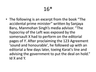 16*
• The following is an excerpt from the book “The
accidental prime minister” written by Sanjaya
Baru, Manmohan Singh’s media advisor. “The
hypocrisy of the Left was exposed by the
somersault X had to perform on the editorial
pages of Y. After proclaiming the 123 Agreement
'sound and honourable', he followed up with an
editorial a few days later, toeing Karat's line and
advising the government to put the deal on hold.”
Id X and Y.
 