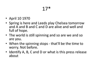 17*
• April 10 1970
• Spring is here and Leeds play Chelsea tomorrow
and A and B and C and D are alive and well and
full of hope.
• The world is still spinning and so are we and so
are you.
• When the spinning stops - that'll be the time to
worry. Not before.
• Identify A, B, C and D or what is this press release
about
 