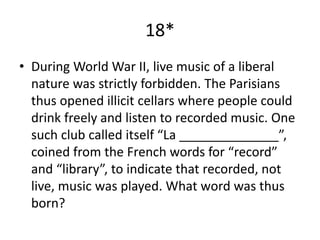 18*
• During World War II, live music of a liberal
nature was strictly forbidden. The Parisians
thus opened illicit cellars where people could
drink freely and listen to recorded music. One
such club called itself “La ______________”,
coined from the French words for “record”
and “library”, to indicate that recorded, not
live, music was played. What word was thus
born?
 