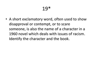 19*
• A short exclamatory word, often used to show
disapproval or contempt, or to scare
someone, is also the name of a character in a
1960 novel which deals with issues of racism.
Identify the character and the book.
 