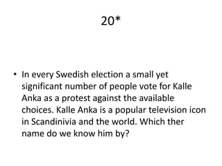 20*
• In every Swedish election a small yet
significant number of people vote for Kalle
Anka as a protest against the available
choices. Kalle Anka is a popular television icon
in Scandinivia and the world. Which ther
name do we know him by?
 
