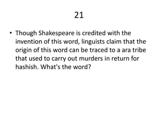 21
• Though Shakespeare is credited with the
invention of this word, linguists claim that the
origin of this word can be traced to a ara tribe
that used to carry out murders in return for
hashish. What's the word?
 