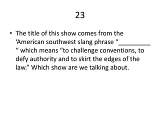 23
• The title of this show comes from the
‘American southwest slang phrase “_________
“ which means “to challenge conventions, to
defy authority and to skirt the edges of the
law.” Which show are we talking about.
 
