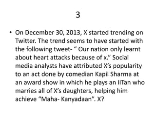 3
• On December 30, 2013, X started trending on
Twitter. The trend seems to have started with
the following tweet- “ Our nation only learnt
about heart attacks because of x.” Social
media analysts have attributed X’s popularity
to an act done by comedian Kapil Sharma at
an award show in which he plays an IITan who
marries all of X’s daughters, helping him
achieve “Maha- Kanyadaan”. X?
 