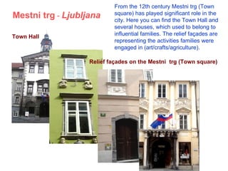Mestni trg  -  Ljubljana Town Hall Relief fa ç ades  on the Mestni  trg (Town square) From the 12th century Mestni trg (Town square) has played significant role in the city. Here you can find the Town  H all and several houses, which used to belong to influential families. The relief façades are representing the activities families were engaged in (art/crafts/agriculture).  