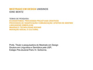 MESTRADO EM DESIGN UNISINOS
IONE BENTZ
TEMAS DE PESQUISA:
ECOSSISTEMAS: PROCESSOS PROJETUAIS CRIATIVOS
PROCESSOS DE SIGNIFICAÇÃO/ COMUNICAÇÃO: EFEITOS DE SENTIDO
LINGUAGENS SIMBÓLICAS
IMAGENS E TECNOLOGIAS SOCIAIS
INOVAÇÃO SOCIAL E CULTURAL
Profa. Titular e pesquisadora do Mestrado em Design
Doutora em Linguística e Semiótica pela USP;
Estágio Pós-doutoral Paris VI. Sorbonne.
 