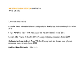 MESTRADO EM DESIGN UNISINOS
IONE BENTZ
Orientandos atuais
Leandro Dóro. Processos criativos: interpretação de HQs em plataformas digitais. Início:
2015
Felipe Kanarek. Slow Food: metadesign em inovação social. Inicio: 2015
Lauren Aita. Projeto de Gestão COM Pessoas mediada pelo design. Inicio: 2014
Carlos Antonio de Andrade Arnt. VW Kombi: um projeto de design para além da
tecnologia e do mercado. Inicio: 2014
Rodrigo Najar Machado. Início: 2015
 
