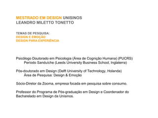 TEMAS DE PESQUISA:
DESIGN E EMOÇÃO
DESIGN PARA EXPERIÊNCIA
MESTRADO EM DESIGN UNISINOS
LEANDRO MILETTO TONETTO
Psicólogo Doutorado em Psicologia (Área de Cognição Humana) (PUCRS)
Período Sanduíche (Leeds University Business School, Inglaterra)
Pós-doutorado em Design (Delft University of Technology, Holanda)
Área de Pesquisa: Design & Emoção
Sócio-Diretor da Zooma, empresa focada em pesquisa sobre consumo.
Professor do Programa de Pós-graduação em Design e Coordenador do
Bacharelado em Design da Unisinos.
 