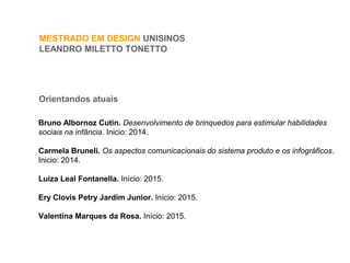 MESTRADO EM DESIGN UNISINOS
LEANDRO MILETTO TONETTO
Orientandos atuais
Bruno Albornoz Cutin. Desenvolvimento de brinquedos para estimular habilidades
sociais na infância. Inicio: 2014.
Carmela Bruneli. Os aspectos comunicacionais do sistema produto e os infográficos.
Inicio: 2014.
Luiza Leal Fontanella. Início: 2015.
Ery Clovis Petry Jardim Junior. Início: 2015.
Valentina Marques da Rosa. Início: 2015.
 