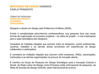 TEMAS DE PESQUISA:
REDES DE PROJETO
CO-DESIGN
OPEN DESIGN
MESTRADO EM DESIGN UNISINOS
CARLO FRANZATO
Designer e doutor em Design pelo Politecnico di Milano (2008).
Frente à complexidade sócio-técnica contemporânea, sua pesquisa foca nas novas
formas de organização do processo projetual – as redes de projeto – e nas implicações
para a ação estratégica dos designers.
Considera as múltiplas relações que ocorrem entre os designers, outros profissionais,
usuários, cidadãos e os demais atores envolvidos em experiências de design
colaborativo e participativo.
E considera as múltiplas relações que ocorrem entre empresas, ONGs, associações,
instituições e as demais organizações na procura da inovação aberta.
É membro do Grupo de Pesquisa em Design Estratégico para a Inovação Cultural e
Social, da Rede Latina de Design como Processo (rede internacional de pesquisa), da
Rede de Escolas de Design AUSJAL (rede internacional de ensino).
 