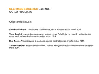 MESTRADO EM DESIGN UNISINOS
CARLO FRANZATO
Orientandos atuais
Aron Krause Litvin. Laboratórios colaborativos para a inovação social. Início: 2015.
Thaís Serafini. Jovens designers e empreendedorismo. Estratégias de inserção e ativação das
redes colaborativas do sistema do design. Início: 2014.
Raul Merch. Ambientes para a cocriação: lugares e estratégias de projeto. Início: 2014.
Taline Velasques. Ecossistemas criativos. Formas de organização das redes de jovens designers.
Início: 2014.
 