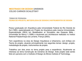 MESTRADO EM DESIGN UNISINOS
CELSO CARNOS SCALETSKY
TEMAS DE PESQUISA:
Possui graduação em Arquitetura pela Universidade Federal do Rio Grande do
Sul (1982), especialização em Projeto de Arquitetura pela mesma Universidade,
Especialização (DEA) em Modélisation et Simulation des Espaces Bâtis -
Universitée de Nancy I (1999) e doutorado em Architecture realizado no Institut
National Polytechnique de Lorraine, França (2003).
Tem experiência na área de Design Arquitetura e Urbanismo, com ênfase em
Teoria do projeto, atuando principalmente nos seguintes temas: design, projeto,
metodologia de projeto, instrumentos de projeto.
Trabalhou por dois anos no tema projeto para a experiência. Atualmente se
interessa ao tema Construção de Cenários de Design. Este projeto está sendo
feito em parceria com o Institute of Design do Illinois Institute of Technology.
TEORIA DO PROJETO, METODOLOGIA DE DESIGN E INSTRUMENTOS DE DESIGN
 