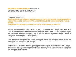 MESTRADO EM DESIGN UNISINOS
GUILHERME CORRÊA MEYER
Possui Pós-Doutorado pela UFSC (2012), Doutorado em Design pela PUC-Rio
(2010), Mestrado em Desenvolvimento Regional pela FURB (2007), Especialização
em Ensino de Artes Visuais pela UDESC (2004) e Graduação em Design Gráfico e
Design de Produto pela UDESC (2002).
Tem interesses em pesquisa sobre a imagem social do design e sobre o uso de
protótipos nas pesquisas em design.
Professor do Programa de Pós-graduação em Design e da Graduação em Design
(Disciplinas de Experimentação em Design Estratégico e Metodologia de Pesquisa
em Design Estratégico II).
TEMAS DE PESQUISA:
IMAGEM SOCIAL DO DESIGN: VISOES SOBRE O PAPEL DO DESIGN CONTEMPORÂNEO
A CONSTRUÇÃO DE UM PROTÓTIPO DE GERENCIAMENTO DE INFORMAÇÃO PARA O
DESIGN
O DESIGN PARA POTENCIALIZAR O USO DE PLATAFORMAS DE ESTUDO
 