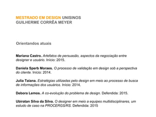Orientandos atuais
MESTRADO EM DESIGN UNISINOS
GUILHERME CORRÊA MEYER
Mariana Castro. Artefatos de persuasão, aspectos da negociação entre
designer e usuário. Início: 2015.
Daniela Sperb Moraes. O processo de validação em design sob a perspectiva
do cliente. Início: 2014.
Julia Taiana. Estratégias utilizadas pelo design em meio ao processo de busca
de informações dos usuários. Início: 2014.
Debora Lemos. A co-evolução do problema de design. Defendida: 2015.
Ubiratan Silva da Silva. O designer em meio a equipes multidisciplinares, um
estudo de caso na PROCERGS/RS. Defendida: 2015
 