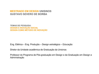 TEMAS DE PESQUISA:
DESIGN E INOVAÇÃO SOCIAL
DESIGN COMO MÉTODO DE INOVAÇÃO
MESTRADO EM DESIGN UNISINOS
GUSTAVO SEVERO DE BORBA
Eng. Elétrica – Eng. Produção – Design estratégico – Educação
Diretor da Unidade acadêmica de Graduação da Unisinos
Professor do Programa de Pós-graduação em Design e da Graduação em Design e
Administração
 