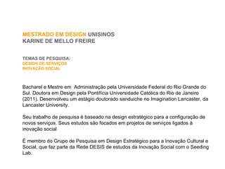 MESTRADO EM DESIGN UNISINOS
KARINE DE MELLO FREIRE
TEMAS DE PESQUISA:
DESIGN DE SERVIÇOS
INOVAÇÃO SOCIAL
Bacharel e Mestre em Administração pela Universidade Federal do Rio Grande do
Sul. Doutora em Design pela Pontifícia Universidade Católica do Rio de Janeiro
(2011). Desenvolveu um estágio doutorado sanduiche no Imagination Lancaster, da
Lancaster University.
Seu trabalho de pesquisa é baseado na design estratégico para a configuração de
novos serviços. Seus estudos são focados em projetos de serviços ligados à
inovação social
É membro do Grupo de Pesquisa em Design Estratégico para a Inovação Cultural e
Social, que faz parte da Rede DESIS de estudos da Inovação Social com o Seeding
Lab.
 