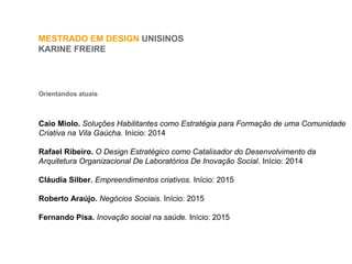 MESTRADO EM DESIGN UNISINOS
KARINE FREIRE
Orientandos atuais
Caio Miolo. Soluções Habilitantes como Estratégia para Formação de uma Comunidade
Criativa na Vila Gaúcha. Início: 2014
Rafael Ribeiro. O Design Estratégico como Catalisador do Desenvolvimento da
Arquitetura Organizacional De Laboratórios De Inovação Social. Início: 2014
Cláudia Silber. Empreendimentos criativos. Início: 2015
Roberto Araújo. Negócios Sociais. Início: 2015
Fernando Pisa. Inovação social na saúde. Início: 2015
 