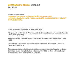 TEMAS DE PESQUISA:
DESIGN NO PROCESSO DE VALORIZAÇÂO DO TERRITÒRIO
HISTÓRIA E CULTURA DA RE-FUNCIONALIZAÇÂO DA CIDADE (OPEN-PROJECT)
INOVAÇÂO SOCIAL
MESTRADO EM DESIGN UNISINOS
RUI RODA
Doutor em Design, Politecnico de Milão, Itália (2007)
Pós-graduado em História de Arte. Faculdade de Ciências Sociais, Universidade Nova de
Lisboa, Portugal (1998)
Mestre em Design Industrial / interior Design. Scuola Politecnica di Design, Milão, Itália
(1995)
Graduado em Arquitectura - especialização em urbanismo. Universidade Lusíada de
Lisboa, Portugal (1993)
É Professor visitante no Politécnico de Milão, membro do Grupo de Pesquisa em Design
Estratégico para a Inovação Cultural e Social (UNISINOS), da Rede Latina de Design
como Processo (rede internacional de pesquisa).
 