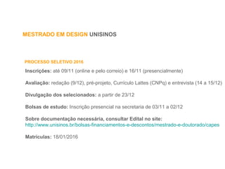 MESTRADO EM DESIGN UNISINOS
PROCESSO SELETIVO 2016
Inscrições: até 09/11 (online e pelo correio) e 16/11 (presencialmente)
Avaliação: redação (9/12), pré-projeto, Currículo Lattes (CNPq) e entrevista (14 a 15/12)
Divulgação dos selecionados: a partir de 23/12
Bolsas de estudo: Inscrição presencial na secretaria de 03/11 a 02/12
Sobre documentação necessária, consultar Edital no site:
http://www.unisinos.br/bolsas-financiamentos-e-descontos/mestrado-e-doutorado/capes
Matrículas: 18/01/2016
 