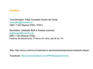 Contatos
Coordenação: Filipe Campelo Xavier da Costa
fcampelo@unisinos.br
3591.1122 (Ramal 3755 / 3757)
Secretária: Adelaide Boff e Anelise Lacerda
ppgdesign@unisinos.br
3591.1122 (Ramal 3702)
Horários de atendimento: 2ª-feira a 6ª- feira, das 8h às 17h
Site: http://www.unisinos.br/mestrado-e-doutorado/design/presencial/porto-alegre
Facebook: http://www.facebook.com/PPGDesignUnisinos
 