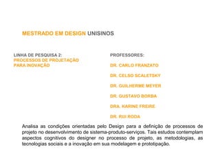 LINHA DE PESQUISA 2:
PROCESSOS DE PROJETAÇÃO
PARA INOVAÇÃO
Analisa as condições orientadas pelo Design para a definição de processos de
projeto no desenvolvimento de sistema-produto-serviços. Tais estudos contemplam
aspectos cognitivos do designer no processo de projeto, as metodologias, as
tecnologias sociais e a inovação em sua modelagem e prototipação.
MESTRADO EM DESIGN UNISINOS
PROFESSORES:
DR. CARLO FRANZATO
DR. CELSO SCALETSKY
DR. GUILHERME MEYER
DR. GUSTAVO BORBA
DRA. KARINE FREIRE
DR. RUI RODA
 