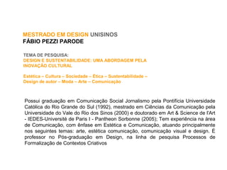 MESTRADO EM DESIGN UNISINOS
FÁBIO PEZZI PARODE
TEMA DE PESQUISA:
DESIGN E SUSTENTABILIDADE: UMA ABORDAGEM PELA
INOVAÇÃO CULTURAL
Estética – Cultura – Sociedade – Ética – Sustentabilidade –
Design de autor – Moda – Arte – Comunicação
Possui graduação em Comunicação Social Jornalismo pela Pontifícia Universidade
Católica do Rio Grande do Sul (1992), mestrado em Ciências da Comunicação pela
Universidade do Vale do Rio dos Sinos (2000) e doutorado em Art & Science de l'Art
- IEDES-Université de Paris I - Pantheon Sorbonne (2005); Tem experiência na área
de Comunicação, com ênfase em Estética e Comunicação, atuando principalmente
nos seguintes temas: arte, estética comunicação, comunicação visual e design. É
professor no Pós-graduação em Design, na linha de pesquisa Processos de
Formalização de Contextos Criativos
 