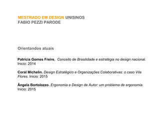 MESTRADO EM DESIGN UNISINOS
FABIO PEZZI PARODE
Orientandos atuais
Patrícia Gomes Freire. Conceito de Brasilidade e estratégia no design nacional.
Inicio: 2014
Coral Michelin. Design Estratégico e Organizações Colaborativas: o caso Vila
Flores. Inicio: 2015
Ângela Bortolozzo. Ergonomia e Design de Autor: um problema de ergonomia.
Inicio: 2015
 
