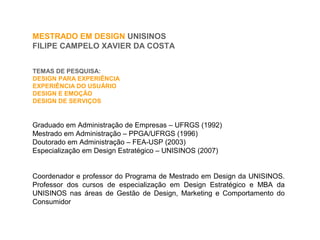 Graduado em Administração de Empresas – UFRGS (1992)
Mestrado em Administração – PPGA/UFRGS (1996)
Doutorado em Administração – FEA-USP (2003)
Especialização em Design Estratégico – UNISINOS (2007)
Coordenador e professor do Programa de Mestrado em Design da UNISINOS.
Professor dos cursos de especialização em Design Estratégico e MBA da
UNISINOS nas áreas de Gestão de Design, Marketing e Comportamento do
Consumidor
TEMAS DE PESQUISA:
DESIGN PARA EXPERIÊNCIA
EXPERIÊNCIA DO USUÁRIO
DESIGN E EMOÇÃO
DESIGN DE SERVIÇOS
MESTRADO EM DESIGN UNISINOS
FILIPE CAMPELO XAVIER DA COSTA
 