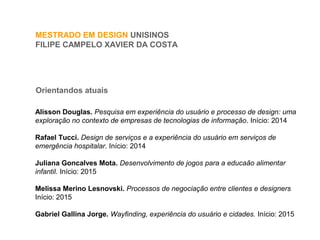 MESTRADO EM DESIGN UNISINOS
FILIPE CAMPELO XAVIER DA COSTA
Orientandos atuais
Alisson Douglas. Pesquisa em experiência do usuário e processo de design: uma
exploração no contexto de empresas de tecnologias de informação. Início: 2014
Rafael Tucci. Design de serviços e a experiência do usuário em serviços de
emergência hospitalar. Início: 2014
Juliana Goncalves Mota. Desenvolvimento de jogos para a educaão alimentar
infantil. Início: 2015
Melissa Merino Lesnovski. Processos de negociação entre clientes e designers
Início: 2015
Gabriel Gallina Jorge. Wayfinding, experiência do usuário e cidades. Início: 2015
 