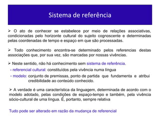 Sistema de referência O ato de conhecer se estabelece por meio de relações associativas, condicionadas pelo horizonte cultural do sujeito cognoscente e determinadas pelas coordenadas de tempo e espaço em que são processadas.  Todo conhecimento encontra-se determinado pelos referencias destas associações que, por sua vez, são marcadas por nossas vivências. Neste sentido, não há conhecimento sem  sistema de referência . -   referencial cultural:   constituídos pela vivência numa língua modelo:   conjunto de premissas, ponto de partida  que  fundamenta  e  atribui  credibilidade ao conteúdo conhecido.  A verdade é uma característica da linguagem, determinada de acordo com o modelo adotado, pelas condições de espaço-tempo e também, pela vivência sócio-cultural de uma língua. É, portanto, sempre relativa Tudo pode ser alterado em razão da mudança de referencial 