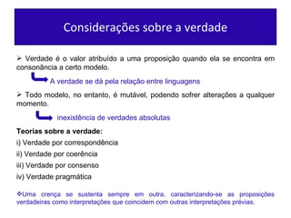 Considerações sobre a verdade Verdade é o valor atribuído a uma proposição quando ela se encontra em consonância a certo modelo. A verdade se dá pela relação entre linguagens Todo modelo, no entanto, é mutável, podendo sofrer alterações a qualquer momento. inexistência de verdades absolutas Teorias sobre a verdade: Uma crença se sustenta sempre em outra, caracterizando-se as proposições verdadeiras como interpretações que coincidem com outras interpretações prévias. i) Verdade por correspondência ii) Verdade por coerência iii) Verdade por consenso iv) Verdade pragmática 