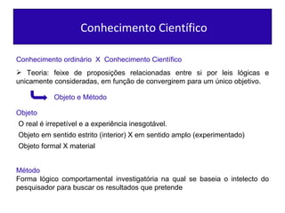 Conhecimento Científico Conhecimento ordinário  X  Conhecimento Científico Teoria: feixe de proposições relacionadas entre si por leis lógicas e unicamente consideradas, em função de convergirem para um único objetivo. Objeto e Método Objeto Método  Forma lógico comportamental investigatória na qual se baseia o intelecto do pesquisador para buscar os resultados que pretende O real é irrepetível e a experiência inesgotável. Objeto em sentido estrito (interior) X em sentido amplo (experimentado) Objeto formal X material 