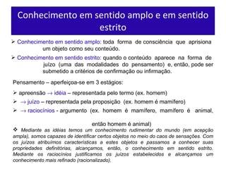 Conhecimento em sentido amplo e em sentido estrito Conhecimento em sentido amplo:   toda  forma  de consciência  que  aprisiona  um objeto como seu conteúdo. Conhecimento em sentido estrito:   quando o conteúdo  aparece  na  forma  de  juízo  (uma  das  modalidades  do  pensamento)  e, então, pode ser  submetido a critérios de confirmação ou infirmação. Pensamento – aperfeiçoa-se em 3 estágios: apreensão    idéia   – representada pelo termo (ex. homem)    juízo   – representada pela   proposição  (ex. homem é mamífero)     raciocínios   - argumento  (ex.  homem  é  mamífero,  mamífero  é  animal,  então homem é animal) Mediante as idéias temos um conhecimento rudimentar do mundo (em acepção ampla), somos capazes de identificar certos objetos no meio do caos de sensações. Com os juízos atribuímos características a estes objetos e passamos a conhecer suas propriedades definitórias, alcançamos, então, o conhecimento em sentido estrito. Mediante os raciocínios justificamos os juízos estabelecidos e alcançamos um conhecimento mais refinado (racionalizado).  