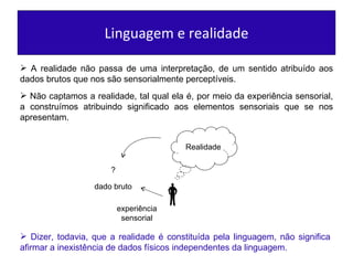Linguagem e realidade A realidade não passa de uma interpretação, de um sentido atribuído aos dados brutos que nos são sensorialmente perceptíveis. Não captamos a realidade, tal qual ela é, por meio da experiência sensorial, a construímos atribuindo significado aos elementos sensoriais que se nos apresentam. Dizer, todavia, que a realidade é constituída pela linguagem, não significa afirmar a inexistência de dados físicos independentes da linguagem. Realidade experiência  sensorial ? dado bruto 