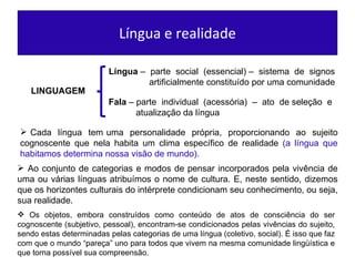 Língua e realidade LINGUAGEM Língua  –  parte  social  (essencial) –  sistema  de  signos  artificialmente constituído por uma comunidade  Fala  – parte  individual  (acessória)  –  ato  de seleção  e  atualização da língua  Cada  língua  tem uma  personalidade  própria,  proporcionando  ao  sujeito cognoscente que nela habita um clima específico de realidade  (a língua que habitamos determina nossa visão de mundo). Os objetos, embora construídos como conteúdo de atos de consciência do ser cognoscente (subjetivo, pessoal), encontram-se condicionados pelas vivências do sujeito, sendo estas determinadas pelas categorias de uma língua (coletivo, social). É isso que faz com que o mundo “pareça” uno para todos que vivem na mesma comunidade lingüística e que torna possível sua compreensão. Ao conjunto de categorias e modos de pensar incorporados pela vivência de uma ou várias línguas atribuímos o nome de cultura. E, neste sentido, dizemos que os horizontes culturais do intérprete condicionam seu conhecimento, ou seja, sua realidade. 