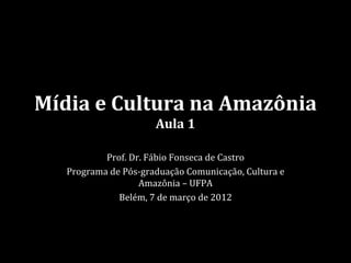 Mídia e Cultura na Amazônia
                      Aula 1

           Prof. Dr. Fábio Fonseca de Castro
   Programa de Pós-graduação Comunicação, Cultura e
                   Amazônia – UFPA
              Belém, 7 de março de 2012
 