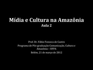 Mídia e Cultura na Amazônia
                      Aula 2



           Prof. Dr. Fábio Fonseca de Castro
   Programa de Pós-graduação Comunicação, Cultura e
                   Amazônia – UFPA
             Belém, 21 de março de 2012
 