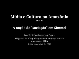 Mídia e Cultura na Amazônia
                      Aula 4a


A noção de “sociação” em Simmel

          Prof. Dr. Fábio Fonseca de Castro
  Programa de Pós-graduação Comunicação, Cultura e
                  Amazônia – UFPA
              Belém, 4 de abril de 2012
 