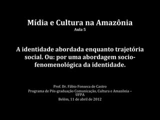Mídia e Cultura na Amazônia
                             Aula 5




A identidade abordada enquanto trajetória
   social. Ou: por uma abordagem socio-
      fenomenológica da identidade.


                 Prof. Dr. Fábio Fonseca de Castro
   Programa de Pós-graduação Comunicação, Cultura e Amazônia –
                               UFPA
                    Belém, 11 de abril de 2012
 