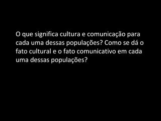 O que significa cultura e comunicação para
cada uma dessas populações? Como se dá o
fato cultural e o fato comunicativo em cada
uma dessas populações?
 