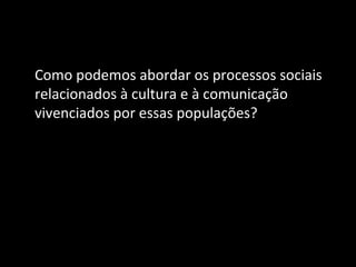 Como podemos abordar os processos sociais
relacionados à cultura e à comunicação
vivenciados por essas populações?
 