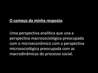 O começo da minha resposta:

Uma perspectiva analítica que una a
perspectiva macrosociológica preocupada
com o microeconômico com a perspectiva
microsociológica preocupada com as
macrodinâmicas do processo social.
 