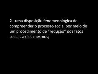 2 - uma disposição fenomenológica de
compreender o processo social por meio de
um procedimento de “redução” dos fatos
sociais a eles mesmos;
 