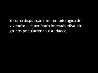 3 - uma disposição etnometodológica de
vivenciar a experiência intersubjetiva dos
grupos populacionais estudados;
 