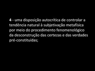4 - uma disposição autocrítica de controlar a
tendência natural à subjetivação metafísica
por meio do procedimento fenomenológico
da desconstrução das certezas e das verdades
pré-constituídas;
 