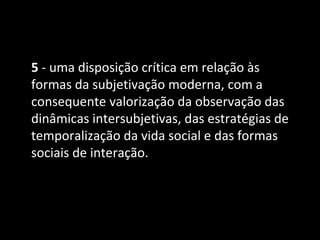 5 - uma disposição crítica em relação às
formas da subjetivação moderna, com a
consequente valorização da observação das
dinâmicas intersubjetivas, das estratégias de
temporalização da vida social e das formas
sociais de interação.
 