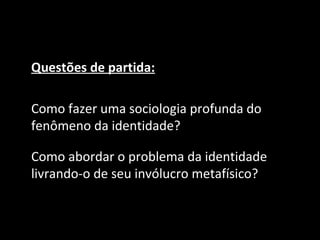 Questões de partida:

Como fazer uma sociologia profunda do
fenômeno da identidade?

Como abordar o problema da identidade
livrando-o de seu invólucro metafísico?
 