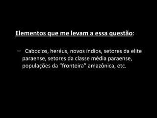 Elementos que me levam a essa questão:

– Caboclos, heréus, novos índios, setores da elite
 paraense, setores da classe média paraense,
 populações da “fronteira” amazônica, etc.
 