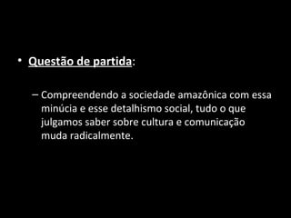 • Questão de partida:

  – Compreendendo a sociedade amazônica com essa
    minúcia e esse detalhismo social, tudo o que
    julgamos saber sobre cultura e comunicação
    muda radicalmente.
 